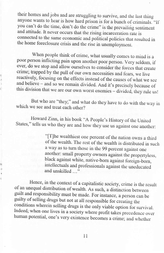 their homes and jobs and are struggling to survive, and the last thing anyone wants to hear is how hard prison is for a bunch of criminals. “If you can’t do the time, don’t do the crime” is the prevailing sentiment and attitude. It never occurs that the rising incarceration rate is connected to the same cconomic and political policies that resulted in the home foreclosure erisis and the rise in unemployment.  When peaple think of crime, what usually comes to mind is a poor person inflicting pain upon another poor person. Very seldom, if ever, do we stop and allow ourselves to consider the forces that create crime; trapped by the pull of our own necessities and fears, we live reactively, focusing on the effects instead of the causes of what we see and believe — and so we remain divided. And it’s precisely because of this division that we are our own worst enemies — divided, they rule us!  But who are “they,” and what do they have to do with the way in which we see and treat cach other?  Howard Zinn, in his book “A People’s History of the United States,” tells us who they are and how they use us against one another:  “(T]he wealthiest one percent of the nation owns a third of the wealth. The rest of the wealth is distributed in such away as o tum those in the 99 percent against one another: small property owners against the propertyless, black against white, native-born against foreign-born, intellectuals and professionals against the uncducated and unskilled ...”  Hence, in the context of a capitalistic society, crime is the result of an unequal distribution of wealth. As such, a distinction between guilt and responsibility must be made. For instance, a person can be guilty of selling drugs but not atall responsible for creating the conditions wherein selling drugs is the only viable option for survival. Indeed, when one lives in a society where profit takes precedence over human potential, one’s very existence becomes a crime; and whether  1 